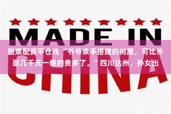 股票配资平仓线 “爷爷亲手搭建的树屋，可比外面几千元一晚的贵多了。”四川达州，孙女出