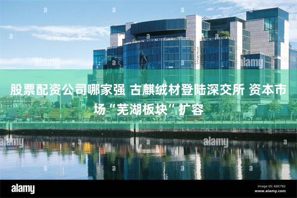 股票配资公司哪家强 古麒绒材登陆深交所 资本市场“芜湖板块”扩容