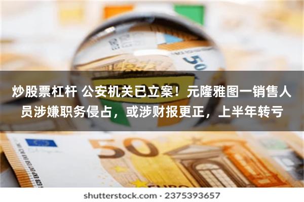炒股票杠杆 公安机关已立案！元隆雅图一销售人员涉嫌职务侵占，或涉财报更正，上半年转亏