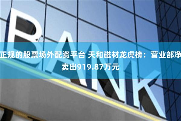 正规的股票场外配资平台 天和磁材龙虎榜：营业部净卖出919.87万元
