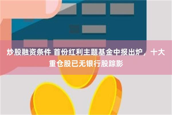 炒股融资条件 首份红利主题基金中报出炉，十大重仓股已无银行股踪影