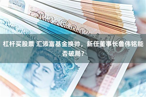 杠杆买股票 汇添富基金换帅，新任董事长鲁伟铭能否破局？