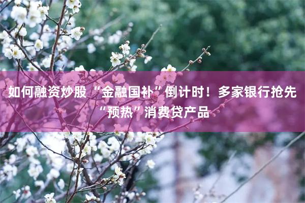 如何融资炒股 “金融国补”倒计时！多家银行抢先“预热”消费贷产品