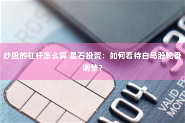 炒股的杠杆怎么算 星石投资：如何看待白马股轮番调整？