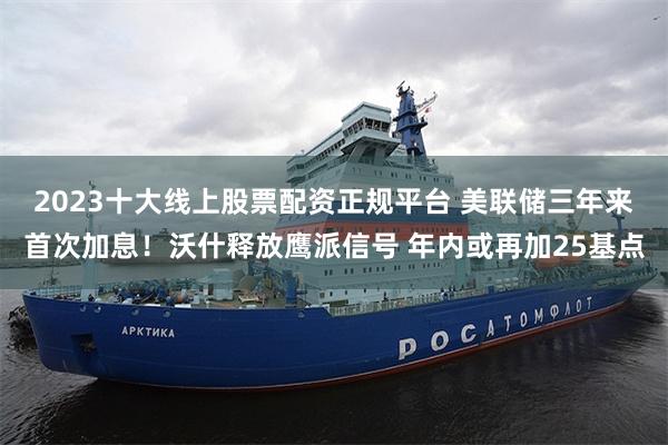 2023十大线上股票配资正规平台 美联储三年来首次加息！沃什释放鹰派信号 年内或再加25基点